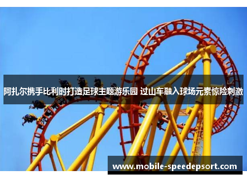 阿扎尔携手比利时打造足球主题游乐园 过山车融入球场元素惊险刺激